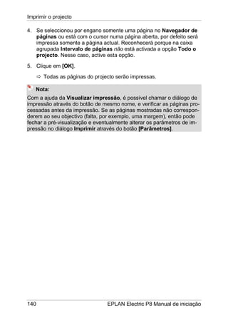 Imprimir o projecto
140 EPLAN Electric P8 Manual de iniciação
4. Se seleccionou por engano somente uma página no Navegador de
páginas ou está com o cursor numa página aberta, por defeito será
impressa somente a página actual. Reconhecerá porque na caixa
agrupada Intervalo de páginas não está activada a opção Todo o
projecto. Nesse caso, active esta opção.
5. Clique em [OK].
Todas as páginas do projecto serão impressas.
Nota:
Com a ajuda da Visualizar impressão, é possível chamar o diálogo de
impressão através do botão de mesmo nome, e verificar as páginas pro-
cessadas antes da impressão. Se as páginas mostradas não correspon-
derem ao seu objectivo (falta, por exemplo, uma margem), então pode
fechar a pré-visualização e eventualmente alterar os parâmetros de im-
pressão no diálogo Imprimir através do botão [Parâmetros].
 