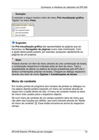 Conhecer a interface do utilizador do EPLAN
EPLAN Electric P8 Manual de iniciação 13
Exemplo:
O exemplo a seguir mostra o item de menu Pré-visualização gráfica
"ligado" no menu Vista.
Sugestão:
Na Pré-visualização gráfica são apresentadas as páginas que se-
leccionou no Navegador de páginas numa vista minimizada. Com
a ajuda desta janela poderá, por exemplo, pesquisar rapidamente as
páginas de um projecto.
Nota:
Poderá chamar um item de menu através de uma combinação de teclas,
a combinação respectiva é indicada atrás do item de menu. Terá a
possibilidade de alterar os atalhos de teclas predefinida pelo EPLAN e
atribuir combinações próprias de teclas. Chegará ao diálogo respectivo
através dos itens de menu Opções > Combinações de teclas.
Menu do contexto
Em muitos pontos do programa (em campos de janelas ou diálogos nu-
ma página aberta) poderá expandir um menu de contexto através do
clique com o botão direito do rato. O menu de contexto mostra os itens
de menu mais usados para o respectivo objecto.
Se num menu de contexto de um campo existirem itens de menu que
vão além das funções por defeito, isso será indicado através do "Botão
do menu de contexto" . Esse botão encontra-se acima do respectivo
campo.
 