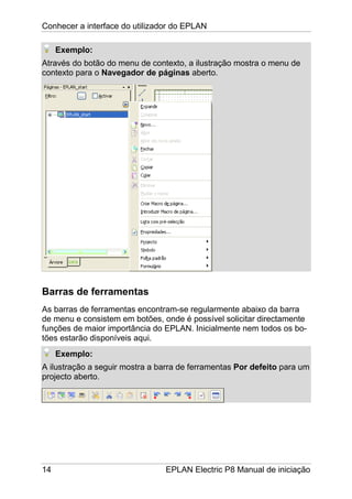 Conhecer a interface do utilizador do EPLAN
14 EPLAN Electric P8 Manual de iniciação
Exemplo:
Através do botão do menu de contexto, a ilustração mostra o menu de
contexto para o Navegador de páginas aberto.
Barras de ferramentas
As barras de ferramentas encontram-se regularmente abaixo da barra
de menu e consistem em botões, onde é possível solicitar directamente
funções de maior importância do EPLAN. Inicialmente nem todos os bo-
tões estarão disponíveis aqui.
Exemplo:
A ilustração a seguir mostra a barra de ferramentas Por defeito para um
projecto aberto.
 
