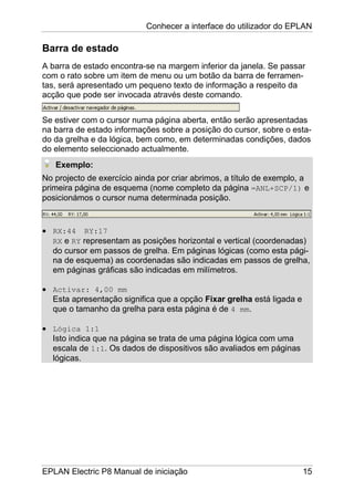 Conhecer a interface do utilizador do EPLAN
EPLAN Electric P8 Manual de iniciação 15
Barra de estado
A barra de estado encontra-se na margem inferior da janela. Se passar
com o rato sobre um item de menu ou um botão da barra de ferramen-
tas, será apresentado um pequeno texto de informação a respeito da
acção que pode ser invocada através deste comando.
Se estiver com o cursor numa página aberta, então serão apresentadas
na barra de estado informações sobre a posição do cursor, sobre o esta-
do da grelha e da lógica, bem como, em determinadas condições, dados
do elemento seleccionado actualmente.
Exemplo:
No projecto de exercício ainda por criar abrimos, a título de exemplo, a
primeira página de esquema (nome completo da página =ANL+SCP/1) e
posicionámos o cursor numa determinada posição.
• RX:44 RY:17
RX e RY representam as posições horizontal e vertical (coordenadas)
do cursor em passos de grelha. Em páginas lógicas (como esta pági-
na de esquema) as coordenadas são indicadas em passos de grelha,
em páginas gráficas são indicadas em milímetros.
• Activar: 4,00 mm
Esta apresentação significa que a opção Fixar grelha está ligada e
que o tamanho da grelha para esta página é de 4 mm.
• Lógica 1:1
Isto indica que na página se trata de uma página lógica com uma
escala de 1:1. Os dados de dispositivos são avaliados em páginas
lógicas.
 