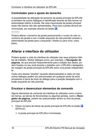 Conhecer a interface do utilizador do EPLAN
16 EPLAN Electric P8 Manual de iniciação
Controlador para o ajuste do tamanho
A possibilidade de alteração de tamanho da janela principal do EPLAN
(e também de outros diálogos) é identificada através de três barras na
extremidade inferior à direita. Na vista maximizada da janela principal
estas três barras não são apresentadas. Para isso a janela deverá ser
minimizada, por exemplo através do botão .
Poderá alterar o tamanho da janela posicionando o cursor do rato no
contorno da janela e com o botão esquerdo do rato premido arrastar a
extremidade da janela para a esquerda / direita ou para cima / para
baixo.
Alterar a interface do utilizador
Poderá ajustar a vista da interface do utilizador aos seus próprios hábi-
tos de trabalho. Muitos diálogos como, por exemplo, o Navegador de
páginas, de que precisa frequentemente para a edição dos dados, po-
dem fixados no seu ecrã durante o trabalho com o EPLAN e desligados
da margem da janela principal do EPLAN como uma janela independen-
te.
Cada uma dessas "janelas" (quando desencaixadas) e cada um dos
outros diálogos podem ser posicionadas em qualquer ponto do ecrã,
arrastando a barra de título do diálogo para a posição desejada com o
botão esquerdo do rato premido.
Encaixar e desencaixar elementos de comando
Alguns elementos de comando da interface do utilizador como a barra
de menus, as barras de ferramentas ou algumas janelas, como o Nave-
gador de páginas, podem ser posicionadas dentro ou fora da janela
principal do EPLAN.
1. Clique na barra de títulos da janela principal do EPLAN no botão
(Diminuir).
A janela principal do EPLAN é minimizada.
 