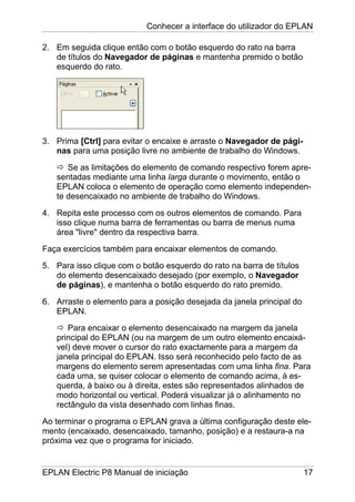 Conhecer a interface do utilizador do EPLAN
EPLAN Electric P8 Manual de iniciação 17
2. Em seguida clique então com o botão esquerdo do rato na barra
de títulos do Navegador de páginas e mantenha premido o botão
esquerdo do rato.
3. Prima [Ctrl] para evitar o encaixe e arraste o Navegador de pági-
nas para uma posição livre no ambiente de trabalho do Windows.
Se as limitações do elemento de comando respectivo forem apre-
sentadas mediante uma linha larga durante o movimento, então o
EPLAN coloca o elemento de operação como elemento independen-
te desencaixado no ambiente de trabalho do Windows.
4. Repita este processo com os outros elementos de comando. Para
isso clique numa barra de ferramentas ou barra de menus numa
área "livre" dentro da respectiva barra.
Faça exercícios também para encaixar elementos de comando.
5. Para isso clique com o botão esquerdo do rato na barra de títulos
do elemento desencaixado desejado (por exemplo, o Navegador
de páginas), e mantenha o botão esquerdo do rato premido.
6. Arraste o elemento para a posição desejada da janela principal do
EPLAN.
Para encaixar o elemento desencaixado na margem da janela
principal do EPLAN (ou na margem de um outro elemento encaixá-
vel) deve mover o cursor do rato exactamente para a margem da
janela principal do EPLAN. Isso será reconhecido pelo facto de as
margens do elemento serem apresentadas com uma linha fina. Para
cada uma, se quiser colocar o elemento de comando acima, à es-
querda, à baixo ou à direita, estes são representados alinhados de
modo horizontal ou vertical. Poderá visualizar já o alinhamento no
rectângulo da vista desenhado com linhas finas.
Ao terminar o programa o EPLAN grava a última configuração deste ele-
mento (encaixado, desencaixado, tamanho, posição) e a restaura-a na
próxima vez que o programa for iniciado.
 