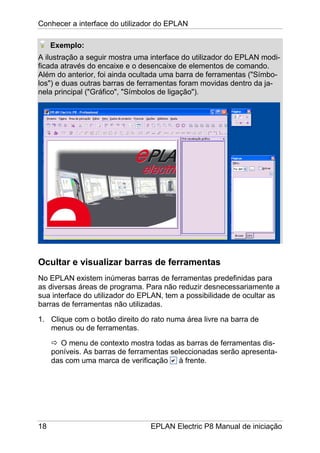 Conhecer a interface do utilizador do EPLAN
18 EPLAN Electric P8 Manual de iniciação
Exemplo:
A ilustração a seguir mostra uma interface do utilizador do EPLAN modi-
ficada através do encaixe e o desencaixe de elementos de comando.
Além do anterior, foi ainda ocultada uma barra de ferramentas ("Símbo-
los") e duas outras barras de ferramentas foram movidas dentro da ja-
nela principal ("Gráfico", "Símbolos de ligação").
Ocultar e visualizar barras de ferramentas
No EPLAN existem inúmeras barras de ferramentas predefinidas para
as diversas áreas de programa. Para não reduzir desnecessariamente a
sua interface do utilizador do EPLAN, tem a possibilidade de ocultar as
barras de ferramentas não utilizadas.
1. Clique com o botão direito do rato numa área livre na barra de
menus ou de ferramentas.
O menu de contexto mostra todas as barras de ferramentas dis-
poníveis. As barras de ferramentas seleccionadas serão apresenta-
das com uma marca de verificação à frente.
 