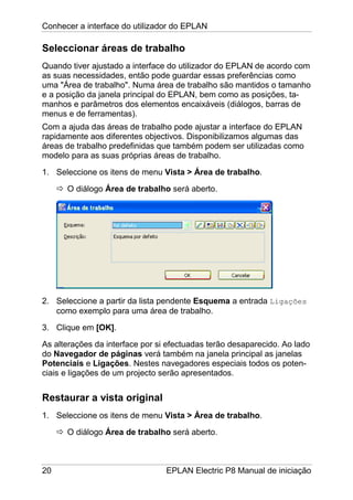 Conhecer a interface do utilizador do EPLAN
20 EPLAN Electric P8 Manual de iniciação
Seleccionar áreas de trabalho
Quando tiver ajustado a interface do utilizador do EPLAN de acordo com
as suas necessidades, então pode guardar essas preferências como
uma "Área de trabalho". Numa área de trabalho são mantidos o tamanho
e a posição da janela principal do EPLAN, bem como as posições, ta-
manhos e parâmetros dos elementos encaixáveis (diálogos, barras de
menus e de ferramentas).
Com a ajuda das áreas de trabalho pode ajustar a interface do EPLAN
rapidamente aos diferentes objectivos. Disponibilizamos algumas das
áreas de trabalho predefinidas que também podem ser utilizadas como
modelo para as suas próprias áreas de trabalho.
1. Seleccione os itens de menu Vista > Área de trabalho.
O diálogo Área de trabalho será aberto.
2. Seleccione a partir da lista pendente Esquema a entrada Ligações
como exemplo para uma área de trabalho.
3. Clique em [OK].
As alterações da interface por si efectuadas terão desaparecido. Ao lado
do Navegador de páginas verá também na janela principal as janelas
Potenciais e Ligações. Nestes navegadores especiais todos os poten-
ciais e ligações de um projecto serão apresentados.
Restaurar a vista original
1. Seleccione os itens de menu Vista > Área de trabalho.
O diálogo Área de trabalho será aberto.
 