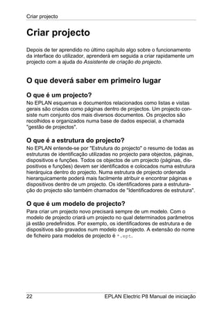 Criar projecto
22 EPLAN Electric P8 Manual de iniciação
Criar projecto
Depois de ter aprendido no último capítulo algo sobre o funcionamento
da interface do utilizador, aprenderá em seguida a criar rapidamente um
projecto com a ajuda do Assistente de criação do projecto.
O que deverá saber em primeiro lugar
O que é um projecto?
No EPLAN esquemas e documentos relacionados como listas e vistas
gerais são criados como páginas dentro de projectos. Um projecto con-
siste num conjunto dos mais diversos documentos. Os projectos são
recolhidos e organizados numa base de dados especial, a chamada
"gestão de projectos".
O que é a estrutura do projecto?
No EPLAN entende-se por "Estrutura do projecto" o resumo de todas as
estruturas de identificação utilizadas no projecto para objectos, páginas,
dispositivos e funções. Todos os objectos de um projecto (páginas, dis-
positivos e funções) devem ser identificados e colocados numa estrutura
hierárquica dentro do projecto. Numa estrutura de projecto ordenada
hierarquicamente poderá mais facilmente atribuir e encontrar páginas e
dispositivos dentro de um projecto. Os identificadores para a estrutura-
ção do projecto são também chamados de "Identificadores de estrutura".
O que é um modelo de projecto?
Para criar um projecto novo precisará sempre de um modelo. Com o
modelo de projecto criará um projecto no qual determinados parâmetros
já estão predefinidos. Por exemplo, os identificadores de estrutura e de
dispositivos são gravados num modelo de projecto. A extensão do nome
de ficheiro para modelos de projecto é *.ept.
 