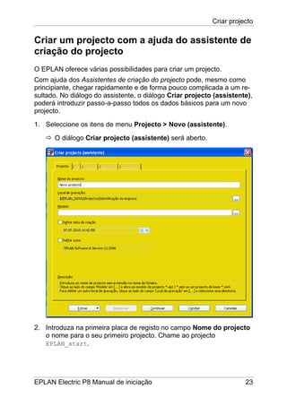 Criar projecto
EPLAN Electric P8 Manual de iniciação 23
Criar um projecto com a ajuda do assistente de
criação do projecto
O EPLAN oferece várias possibilidades para criar um projecto.
Com ajuda dos Assistentes de criação do projecto pode, mesmo como
principiante, chegar rapidamente e de forma pouco complicada a um re-
sultado. No diálogo do assistente, o diálogo Criar projecto (assistente),
poderá introduzir passo-a-passo todos os dados básicos para um novo
projecto.
1. Seleccione os itens de menu Projecto > Novo (assistente).
O diálogo Criar projecto (assistente) será aberto.
2. Introduza na primeira placa de registo no campo Nome do projecto
o nome para o seu primeiro projecto. Chame ao projecto
EPLAN_start.
 