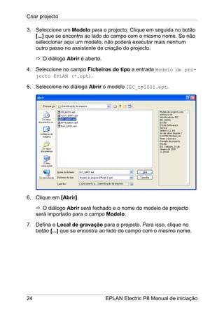 Criar projecto
24 EPLAN Electric P8 Manual de iniciação
3. Seleccione um Modelo para o projecto. Clique em seguida no botão
[...] que se encontra ao lado do campo com o mesmo nome. Se não
seleccionar aqui um modelo, não poderá executar mais nenhum
outro passo no assistente de criação do projecto.
O diálogo Abrir é aberto.
4. Seleccione no campo Ficheiros do tipo a entrada Modelo de pro-
jecto EPLAN (*.ept).
5. Seleccione no diálogo Abrir o modelo IEC_tpl001.ept.
6. Clique em [Abrir].
O diálogo Abrir será fechado e o nome do modelo de projecto
será importado para o campo Modelo.
7. Defina o Local de gravação para o projecto. Para isso, clique no
botão [...] que se encontra ao lado do campo com o mesmo nome.
 