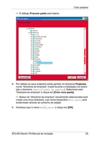 Criar projecto
EPLAN Electric P8 Manual de iniciação 25
O diálogo Procurar pasta será aberto.
8. Por defeito os seus projectos serão geridos na directoria Projectos
numa "directoria da empresa" criada durante a instalação (na ilustra-
ção a directoria Identificação da empresa). Seleccione esta
"directoria da empresa" e clique em [Criar nova pasta].
Abaixo da "directoria da empresa" actualmente seleccionada será
criado uma nova directoria, cujo nome temporário Nova pasta será
evidenciado através do contorno de edição.
9. Introduza aqui o nome EPLAN_start e clique em [OK].
 