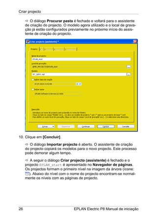 Criar projecto
26 EPLAN Electric P8 Manual de iniciação
O diálogo Procurar pasta é fechado e voltará para o assistente
de criação do projecto. O modelo agora utilizado e o local de grava-
ção já estão configurados previamente no próximo início do assis-
tente de criação do projecto.
10. Clique em [Concluir].
O diálogo Importar projecto é aberto. O assistente de criação
do projecto copiará os modelos para o novo projecto. Este processo
pode demorar algum tempo.
A seguir o diálogo Criar projecto (assistente) é fechado e o
projecto EPLAN_start é apresentado no Navegador de páginas.
Os projectos formam o primeiro nível na imagem da árvore (ícone:
). Abaixo do nível com o nome do projecto encontram-se normal-
mente os níveis com as páginas de projecto.
 