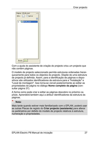 Criar projecto
EPLAN Electric P8 Manual de iniciação 27
Com a ajuda do assistente de criação do projecto criou um projecto que
não contém páginas.
O modelo de projecto seleccionado permite estruturas ordenadas hierar-
quicamente para todos os objectos do projecto. Dispõe de uma estrutura
de projecto já definida. Assim, para a identificação de páginas e dispo-
sitivos são utilizados identificadores de estrutura para a "Instalação" e
"Local de montagem". Isso torna-se visível posteriormente ao editar as
propriedades da página no diálogo Nome completo da página (con-
sultar página 37).
A forma como pode criar e editar as páginas descobre no próximo ca-
pítulo. Aprenderá também aqui a atribuir identificadores da estrutura às
páginas.
Nota:
Mais tarde quando estiver mais familiarizado com o EPLAN, poderá usar
as outras Placas de registo do Criar projecto (assistente) para alterar
os parâmetros por defeito do modelo de projecto relativos à estrutura,
numeração e propriedades.
 