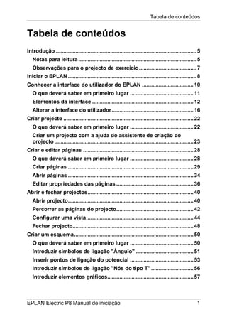 Tabela de conteúdos
EPLAN Electric P8 Manual de iniciação 1
Tabela de conteúdos
Introdução .............................................................................................5
Notas para leitura ..............................................................................5
Observações para o projecto de exercício......................................7
Iniciar o EPLAN .....................................................................................8
Conhecer a interface do utilizador do EPLAN ..................................10
O que deverá saber em primeiro lugar ..........................................11
Elementos da interface ...................................................................12
Alterar a interface do utilizador......................................................16
Criar projecto ......................................................................................22
O que deverá saber em primeiro lugar ..........................................22
Criar um projecto com a ajuda do assistente de criação do
projecto ............................................................................................23
Criar e editar páginas .........................................................................28
O que deverá saber em primeiro lugar ..........................................28
Criar páginas ...................................................................................29
Abrir páginas ...................................................................................34
Editar propriedades das páginas ...................................................36
Abrir e fechar projectos......................................................................40
Abrir projecto...................................................................................40
Percorrer as páginas do projecto...................................................42
Configurar uma vista.......................................................................44
Fechar projecto................................................................................48
Criar um esquema...............................................................................50
O que deverá saber em primeiro lugar ..........................................50
Introduzir símbolos de ligação "Ângulo" ......................................51
Inserir pontos de ligação do potencial ..........................................53
Introduzir símbolos de ligação "Nós do tipo T"............................56
Introduzir elementos gráficos.........................................................57
 
