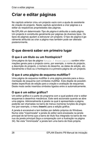 Criar e editar páginas
28 EPLAN Electric P8 Manual de iniciação
Criar e editar páginas
No capítulo anterior criou um projecto vazio com a ajuda do assistente
de criação do projecto. Neste capítulo aprenderá a criar páginas e a
editar as respectivas propriedades das páginas.
No EPLAN um determinado Tipo de página é atribuído a cada página.
Um projecto é constituído geralmente por páginas de diversos tipos. Os
tipos de páginas ajudam a estruturar um projecto. O tipo de página é ge-
ralmente atribuído ao criar a página mas também pode ser alterado
posteriormente.
O que deverá saber em primeiro lugar
O que é um título ou um frontispício?
Uma página do tipo de página Título / Frontispício contém infor-
mações gerais para o projecto como, por exemplo, o nome do projecto,
a descrição do projecto, o número do desenho, as datas de edição, etc.
Geralmente o título ou o frontispício é a primeira página de um projecto.
O que é uma página de esquema multifilar?
Uma página de esquema multifilar é uma página prevista para a docu-
mentação de esquema com símbolos multifilar. Esta dispõe de possibili-
dades específicas de edição para a criação e avaliação de esquemas.
Deste modo serão inseridos símbolos ligados entre si automaticamente.
O que é um editor gráfico?
Um editor gráfico é a parte do programa com a qual poderá criar e editar
esquemas e desenhos mecânicos. Este será accionado quando se abre
uma página. Adicionalmente à janela na qual é apresentada a página,
poderão ser chamadas na barra de menus inúmeras funções de progra-
ma (por exemplo, o menu Inserir) para a edição gráfica.
A janela é encaixável e tem botões por defeito próprios do Windows.
Numa vista "maximizada" a janela do editor será encaixada na janela
principal de tal forma que a barra de título fica integrada na barra de me-
nus da janela principal (faça a comparação com a ilustração na página
34). Na vista "minimizada" a janela tem uma barra de título própria.
 