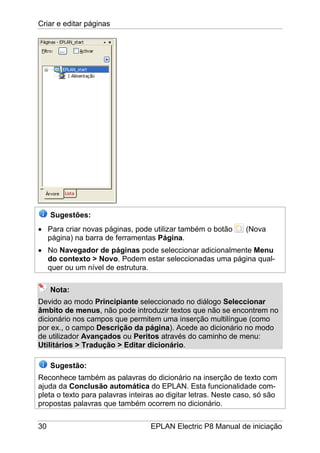 Criar e editar páginas
30 EPLAN Electric P8 Manual de iniciação
Sugestões:
• Para criar novas páginas, pode utilizar também o botão (Nova
página) na barra de ferramentas Página.
• No Navegador de páginas pode seleccionar adicionalmente Menu
do contexto > Novo. Podem estar seleccionadas uma página qual-
quer ou um nível de estrutura.
Nota:
Devido ao modo Principiante seleccionado no diálogo Seleccionar
âmbito de menus, não pode introduzir textos que não se encontrem no
dicionário nos campos que permitem uma inserção multilíngue (como
por ex., o campo Descrição da página). Acede ao dicionário no modo
de utilizador Avançados ou Peritos através do caminho de menu:
Utilitários > Tradução > Editar dicionário.
Sugestão:
Reconhece também as palavras do dicionário na inserção de texto com
ajuda da Conclusão automática do EPLAN. Esta funcionalidade com-
pleta o texto para palavras inteiras ao digitar letras. Neste caso, só são
propostas palavras que também ocorrem no dicionário.
 