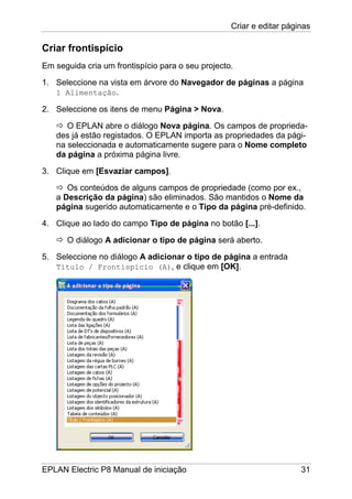 Criar e editar páginas
EPLAN Electric P8 Manual de iniciação 31
Criar frontispício
Em seguida cria um frontispício para o seu projecto.
1. Seleccione na vista em árvore do Navegador de páginas a página
1 Alimentação.
2. Seleccione os itens de menu Página > Nova.
O EPLAN abre o diálogo Nova página. Os campos de proprieda-
des já estão registados. O EPLAN importa as propriedades da pági-
na seleccionada e automaticamente sugere para o Nome completo
da página a próxima página livre.
3. Clique em [Esvaziar campos].
Os conteúdos de alguns campos de propriedade (como por ex.,
a Descrição da página) são eliminados. São mantidos o Nome da
página sugerido automaticamente e o Tipo da página pré-definido.
4. Clique ao lado do campo Tipo de página no botão [...].
O diálogo A adicionar o tipo de página será aberto.
5. Seleccione no diálogo A adicionar o tipo de página a entrada
Título / Frontispício (A), e clique em [OK].
 