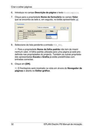 Criar e editar páginas
32 EPLAN Electric P8 Manual de iniciação
6. Introduza no campo Descrição da página o texto Frontispício.
7. Clique para a propriedade Nome do formulário no campo Valor
que se encontra ao lado e, em seguida, no botão apresentado .
8. Seleccione da lista pendente a entrada F26_001.
Para a propriedade Nome da folha padrão não tem de inserir
nenhum valor. A folha padrão utilizada para uma página já está pre-
definida nas propriedades do projecto. Também as outras proprieda-
des apresentadas Escala e Grelha já estão predefinidas com
entradas correctas.
9. Clique em [OK].
O frontispício será mostrado na vista em árvore do Navegador de
páginas e aberto no Editor gráfico.
 