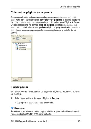 Criar e editar páginas
EPLAN Electric P8 Manual de iniciação 33
Criar outras páginas de esquema
De seguida insere outra página do tipo de página Esquema multifi-
lar. Para isso, seleccione no Navegador de páginas a página acabada
de criar 2 Frontispício, e seleccione o item de menu Página > Nova.
Depois seleccione no campo Tipo de página a entrada Esquema mul-
tifilar (I) e insira no campo Descrição da página o texto Controlo
ET1. Agora já criou as páginas de que necessita para a edição do es-
quema.
Fechar página
Em princípio não irá necessitar da segunda página do esquema, portan-
to, feche-a.
1. Seleccione os itens de menu Página > Fechar.
A página 3 Controlo ET1 é fechada.
Sugestão:
Se estiver com o cursor numa página aberta, é possível utilizar a combi-
nação de teclas [Ctrl] + [F4] para fechá-la.
 