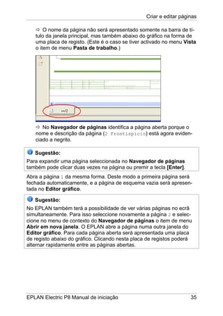 Criar e editar páginas
EPLAN Electric P8 Manual de iniciação 35
O nome da página não será apresentado somente na barra de tí-
tulo da janela principal, mas também abaixo do gráfico na forma de
uma placa de registo. (Este é o caso se tiver activado no menu Vista
o item de menu Pasta de trabalho.)
No Navegador de páginas identifica a página aberta porque o
nome e descrição da página (2 Frontispício) está agora eviden-
ciado a negrito.
Sugestão:
Para expandir uma página seleccionada no Navegador de páginas
também pode clicar duas vezes na página ou premir a tecla [Enter].
Abra a página 1 da mesma forma. Deste modo a primeira página será
fechada automaticamente, e a página de esquema vazia será apresen-
tada no Editor gráfico.
Sugestão:
No EPLAN também terá a possibilidade de ver várias páginas no ecrã
simultaneamente. Para isso seleccione novamente a página 2 e selec-
cione no menu de contexto do Navegador de páginas o item de menu
Abrir em nova janela. O EPLAN abre a página numa outra janela do
Editor gráfico. Para cada página aberta será apresentada uma placa
de registo abaixo do gráfico. Clicando nesta placa de registos poderá
alternar rapidamente entre as páginas abertas.
 