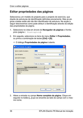 Criar e editar páginas
36 EPLAN Electric P8 Manual de iniciação
Editar propriedades das páginas
Seleccionou um modelo do projecto para o projecto de exercício, que
dispõe de estruturas de identificação definidas previamente. Mas as pá-
ginas criadas estão até não têm identificador de estrutura. Na acção a
seguir descrevemos como pode atribuir a identificação através da edição
das propriedades da página.
1. Seleccione na vista em árvore do Navegador de páginas o frontis-
pício (página 2 Frontispício).
2. Em seguida, seleccione os itens de menu Editar > Propriedades,
ou prima a combinação de teclas [Ctrl] + [D].
O diálogo Propriedades da página é aberto.
3. Altere a entrada no campo Nome completo da página. Clique em
seguida no botão [...] que se encontra ao lado do campo com o mes-
mo nome.
 