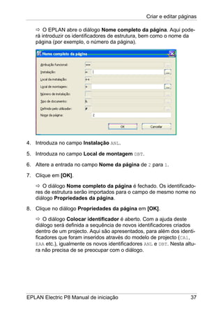 Criar e editar páginas
EPLAN Electric P8 Manual de iniciação 37
O EPLAN abre o diálogo Nome completo da página. Aqui pode-
rá introduzir os identificadores de estrutura, bem como o nome da
página (por exemplo, o número da página).
4. Introduza no campo Instalação ANL.
5. Introduza no campo Local de montagem DBT.
6. Altere a entrada no campo Nome da página de 2 para 1.
7. Clique em [OK].
O diálogo Nome completo da página é fechado. Os identificado-
res de estrutura serão importados para o campo de mesmo nome no
diálogo Propriedades da página.
8. Clique no diálogo Propriedades da página em [OK].
O diálogo Colocar identificador é aberto. Com a ajuda deste
diálogo será definida a sequência de novos identificadores criados
dentro de um projecto. Aqui são apresentados, para além dos identi-
ficadores que foram inseridos através do modelo de projecto (CA1,
EAA etc.), igualmente os novos identificadores ANL e DBT. Nesta altu-
ra não precisa de se preocupar com o diálogo.
 