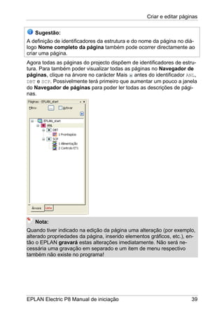 Criar e editar páginas
EPLAN Electric P8 Manual de iniciação 39
Sugestão:
A definição de identificadores da estrutura e do nome da página no diá-
logo Nome completo da página também pode ocorrer directamente ao
criar uma página.
Agora todas as páginas do projecto dispõem de identificadores de estru-
tura. Para também poder visualizar todas as páginas no Navegador de
páginas, clique na árvore no carácter Mais antes do identificador ANL,
DBT e SCP. Possivelmente terá primeiro que aumentar um pouco a janela
do Navegador de páginas para poder ler todas as descrições de pági-
nas.
Nota:
Quando tiver indicado na edição da página uma alteração (por exemplo,
alterado propriedades da página, inserido elementos gráficos, etc.), en-
tão o EPLAN gravará estas alterações imediatamente. Não será ne-
cessária uma gravação em separado e um item de menu respectivo
também não existe no programa!
 