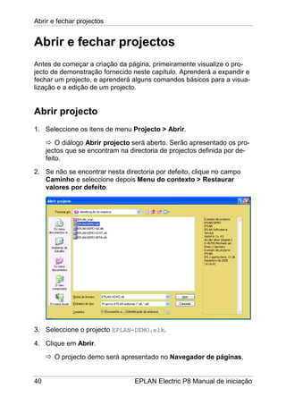Abrir e fechar projectos
40 EPLAN Electric P8 Manual de iniciação
Abrir e fechar projectos
Antes de começar a criação da página, primeiramente visualize o pro-
jecto de demonstração fornecido neste capítulo. Aprenderá a expandir e
fechar um projecto, e aprenderá alguns comandos básicos para a visua-
lização e a edição de um projecto.
Abrir projecto
1. Seleccione os itens de menu Projecto > Abrir.
O diálogo Abrir projecto será aberto. Serão apresentado os pro-
jectos que se encontram na directoria de projectos definida por de-
feito.
2. Se não se encontrar nesta directoria por defeito, clique no campo
Caminho e seleccione depois Menu do contexto > Restaurar
valores por defeito.
3. Seleccione o projecto EPLAN-DEMO.elk.
4. Clique em Abrir.
O projecto demo será apresentado no Navegador de páginas.
 