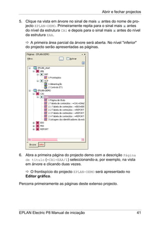 Abrir e fechar projectos
EPLAN Electric P8 Manual de iniciação 41
5. Clique na vista em árvore no sinal de mais antes do nome de pro-
jecto EPLAN-DEMO. Primeiramente repita para o sinal mais antes
do nível da estrutura CA1 e depois para o sinal mais antes do nível
da estrutura EAA.
A primeira área parcial da árvore será aberta. No nível "inferior"
do projecto serão apresentadas as páginas.
6. Abra a primeira página do projecto demo com a descrição Página
de título (=CA1+EAA/1) seleccionando-a, por exemplo, na vista
em árvore e clicando duas vezes.
O frontispício do projecto EPLAN-DEMO será apresentado no
Editor gráfico.
Percorra primeiramente as páginas deste extenso projecto.
 