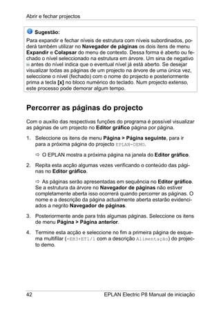 Abrir e fechar projectos
42 EPLAN Electric P8 Manual de iniciação
Sugestão:
Para expandir e fechar níveis de estrutura com níveis subordinados, po-
derá também utilizar no Navegador de páginas os dois itens de menu
Expandir e Colapsar do menu de contexto. Dessa forma é aberto ou fe-
chado o nível seleccionado na estrutura em árvore. Um sina de negativo
antes do nível indica que o eventual nível já está aberto. Se desejar
visualizar todas as páginas de um projecto na árvore de uma única vez,
seleccione o nível (fechado) com o nome do projecto e posteriormente
prima a tecla [x] no bloco numérico do teclado. Num projecto extenso,
este processo pode demorar algum tempo.
Percorrer as páginas do projecto
Com o auxílio das respectivas funções do programa é possível visualizar
as páginas de um projecto no Editor gráfico página por página.
1. Seleccione os itens de menu Página > Página seguinte, para ir
para a próxima página do projecto EPLAN-DEMO.
O EPLAN mostra a próxima página na janela do Editor gráfico.
2. Repita esta acção algumas vezes verificando o conteúdo das pági-
nas no Editor gráfico.
As páginas serão apresentadas em sequência no Editor gráfico.
Se a estrutura da árvore no Navegador de páginas não estiver
completamente aberta isso ocorrerá quando percorrer as páginas. O
nome e a descrição da página actualmente aberta estarão evidenci-
ados a negrito Navegador de páginas.
3. Posteriormente ande para trás algumas páginas. Seleccione os itens
de menu Página > Página anterior.
4. Termine esta acção e seleccione no fim a primeira página de esque-
ma multifilar (=EB3+ET1/1 com a descrição Alimentação) do projec-
to demo.
 