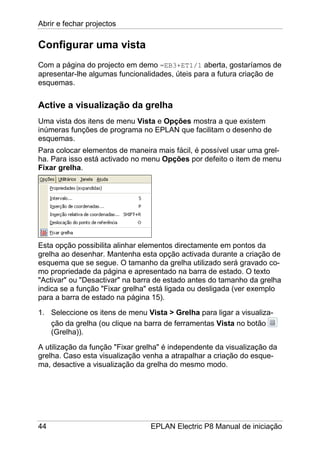 Abrir e fechar projectos
44 EPLAN Electric P8 Manual de iniciação
Configurar uma vista
Com a página do projecto em demo =EB3+ET1/1 aberta, gostaríamos de
apresentar-lhe algumas funcionalidades, úteis para a futura criação de
esquemas.
Active a visualização da grelha
Uma vista dos itens de menu Vista e Opções mostra a que existem
inúmeras funções de programa no EPLAN que facilitam o desenho de
esquemas.
Para colocar elementos de maneira mais fácil, é possível usar uma grel-
ha. Para isso está activado no menu Opções por defeito o item de menu
Fixar grelha.
Esta opção possibilita alinhar elementos directamente em pontos da
grelha ao desenhar. Mantenha esta opção activada durante a criação de
esquema que se segue. O tamanho da grelha utilizado será gravado co-
mo propriedade da página e apresentado na barra de estado. O texto
"Activar" ou "Desactivar" na barra de estado antes do tamanho da grelha
indica se a função "Fixar grelha" está ligada ou desligada (ver exemplo
para a barra de estado na página 15).
1. Seleccione os itens de menu Vista > Grelha para ligar a visualiza-
ção da grelha (ou clique na barra de ferramentas Vista no botão
(Grelha)).
A utilização da função "Fixar grelha" é independente da visualização da
grelha. Caso esta visualização venha a atrapalhar a criação do esque-
ma, desactive a visualização da grelha do mesmo modo.
 