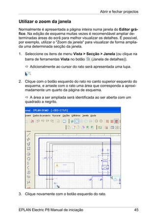 Abrir e fechar projectos
EPLAN Electric P8 Manual de iniciação 45
Utilizar o zoom da janela
Normalmente é apresentada a página inteira numa janela do Editor grá-
fico. Na edição de esquema muitas vezes é recomendável ampliar de-
terminadas áreas do ecrã para melhor visualizar os detalhes. É possível,
por exemplo, utilizar o "Zoom da janela" para visualizar de forma amplia-
da uma determinada secção da janela.
1. Seleccione os itens de menu Vista > Secção > Janela (ou clique na
barra de ferramentas Vista no botão (Janela de detalhes)).
Adicionalmente ao cursor do rato será apresentada uma lupa.
2. Clique com o botão esquerdo do rato no canto superior esquerdo do
esquema, e arraste com o rato uma área que corresponda a aproxi-
madamente um quarto da página de esquema.
A área a ser ampliada será identificada ao ser aberta com um
quadrado a negrito.
3. Clique novamente com o botão esquerdo do rato.
 