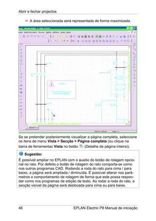 Abrir e fechar projectos
46 EPLAN Electric P8 Manual de iniciação
A área seleccionada será representada de forma maximizada.
Se se pretender posteriormente visualizar a página completa, seleccione
os itens de menu Vista > Secção > Página completa (ou clique na
barra de ferramentas Vista no botão (Detalhe de página inteira)).
Sugestão:
É possível ampliar no EPLAN com o auxilio do botão de rolagem opcio-
nal no rato. Por defeito o botão de rolagem do rato comporta-se como
nos outros programas CAD. Rodando a roda do rato para cima / para
baixo, a página será ampliada / diminuída. É possível alterar nos parâ-
metros o comportamento de rolagem de forma que este possa respon-
der como nos programas de edição de texto. Ao rodar a roda do rato, a
secção visível da página será deslocada para cima ou para baixo.
 