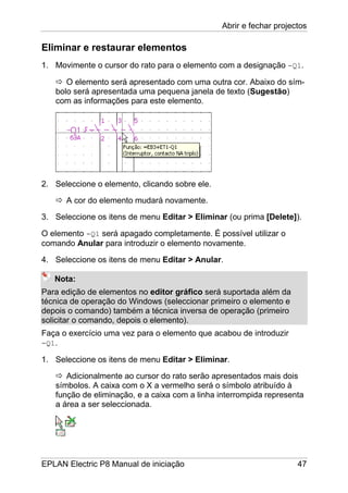 Abrir e fechar projectos
EPLAN Electric P8 Manual de iniciação 47
Eliminar e restaurar elementos
1. Movimente o cursor do rato para o elemento com a designação -Q1.
O elemento será apresentado com uma outra cor. Abaixo do sím-
bolo será apresentada uma pequena janela de texto (Sugestão)
com as informações para este elemento.
2. Seleccione o elemento, clicando sobre ele.
A cor do elemento mudará novamente.
3. Seleccione os itens de menu Editar > Eliminar (ou prima [Delete]).
O elemento -Q1 será apagado completamente. É possível utilizar o
comando Anular para introduzir o elemento novamente.
4. Seleccione os itens de menu Editar > Anular.
Nota:
Para edição de elementos no editor gráfico será suportada além da
técnica de operação do Windows (seleccionar primeiro o elemento e
depois o comando) também a técnica inversa de operação (primeiro
solicitar o comando, depois o elemento).
Faça o exercício uma vez para o elemento que acabou de introduzir
-Q1.
1. Seleccione os itens de menu Editar > Eliminar.
Adicionalmente ao cursor do rato serão apresentados mais dois
símbolos. A caixa com o X a vermelho será o símbolo atribuído à
função de eliminação, e a caixa com a linha interrompida representa
a área a ser seleccionada.
 