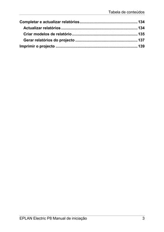 Tabela de conteúdos
EPLAN Electric P8 Manual de iniciação 3
Completar e actualizar relatórios.....................................................134
Actualizar relatórios ......................................................................134
Criar modelos de relatório............................................................135
Gerar relatórios do projecto .........................................................137
Imprimir o projecto ...........................................................................139
 