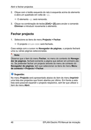 Abrir e fechar projectos
48 EPLAN Electric P8 Manual de iniciação
2. Clique com o botão esquerdo do rato à esquerda acima do elemento
e abra um quadrado em volta de -Q1.
O elemento -Q1 será removido.
3. Clique na combinação de teclas [Ctrl] + [Z] para anular o comando
Eliminar e introduzir novamente o elemento.
Fechar projecto
1. Seleccione os itens de menu Projecto > Fechar.
O projecto EPLAN-DEMO será fechado.
Caso esteja com o cursor no Navegador de páginas, o projecto fechará
uma ou várias páginas seleccionadas.
Nota:
Observe que o item do menu Fechar, no menu do contexto do Navega-
dor de páginas, fechará somente a página que estiver em primeiro pla-
no. Se pretender fechar um projecto através do menu de contexto do
Navegador de páginas, tem que seleccionar os itens de menu Menu
de contexto > Projecto > Fechar.
Sugestão:
No menu Projecto será apresentado abaixo do item de menu Imprimir
uma lista dos projectos que foram abertos por último. Em frente a esta
lista será possível expandir o projecto respectivo, sem ter que utilizar o
item de menu Abrir.
 