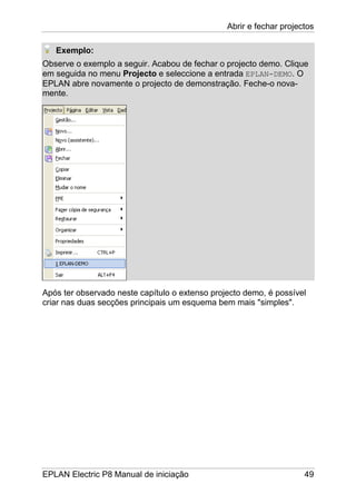 Abrir e fechar projectos
EPLAN Electric P8 Manual de iniciação 49
Exemplo:
Observe o exemplo a seguir. Acabou de fechar o projecto demo. Clique
em seguida no menu Projecto e seleccione a entrada EPLAN-DEMO. O
EPLAN abre novamente o projecto de demonstração. Feche-o nova-
mente.
Após ter observado neste capítulo o extenso projecto demo, é possível
criar nas duas secções principais um esquema bem mais "simples".
 