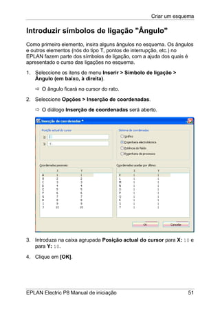 Criar um esquema
EPLAN Electric P8 Manual de iniciação 51
Introduzir símbolos de ligação "Ângulo"
Como primeiro elemento, insira alguns ângulos no esquema. Os ângulos
e outros elementos (nós do tipo T, pontos de interrupção, etc.) no
EPLAN fazem parte dos símbolos de ligação, com a ajuda dos quais é
apresentado o curso das ligações no esquema.
1. Seleccione os itens de menu Inserir > Símbolo de ligação >
Ângulo (em baixo, à direita).
O ângulo ficará no cursor do rato.
2. Seleccione Opções > Inserção de coordenadas.
O diálogo Inserção de coordenadas será aberto.
3. Introduza na caixa agrupada Posição actual do cursor para X: 10 e
para Y: 10.
4. Clique em [OK].
 