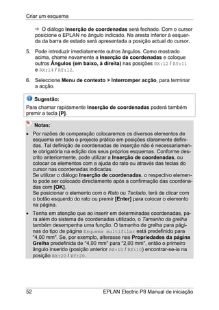 Criar um esquema
52 EPLAN Electric P8 Manual de iniciação
O diálogo Inserção de coordenadas será fechado. Com o cursor
posicione o EPLAN no ângulo indicado. Na aresta inferior à esquer-
da da barra de estado será apresentada a posição actual do cursor.
5. Pode introduzir imediatamente outros ângulos. Como mostrado
acima, chame novamente a Inserção de coordenadas e coloque
outros Ângulos (em baixo, à direita) nas posições RX:12 / RY:11
e RX:14 / RY:12.
6. Seleccione Menu de contexto > Interromper acção, para terminar
a acção.
Sugestão:
Para chamar rapidamente Inserção de coordenadas poderá também
premir a tecla [P].
Notas:
• Por razões de comparação colocaremos os diversos elementos de
esquema em todo o projecto prático em posições claramente defini-
das. Tal definição de coordenadas de inserção não é necessariamen-
te obrigatória na edição dos seus próprios esquemas. Conforme des-
crito anteriormente, pode utilizar a Inserção de coordenadas, ou
colocar os elementos com a ajuda do rato ou através das teclas do
cursor nas coordenadas indicadas.
Se utilizar o diálogo Inserção de coordenadas, o respectivo elemen-
to pode ser colocado directamente após a confirmação das coordena-
das com [OK].
Se posicionar o elemento com o Rato ou Teclado, terá de clicar com
o botão esquerdo do rato ou premir [Enter] para colocar o elemento
na página.
• Tenha em atenção que ao inserir em determinadas coordenadas, pa-
ra além do sistema de coordenadas utilizado, o Tamanho da grelha
também desempenha uma função. O tamanho de grelha para pági-
nas do tipo de página Esquema multifilar está predefinido para
"4,00 mm". Se, por exemplo, alterasse nas Propriedades da página
Grelha predefinida de "4,00 mm" para "2,00 mm", então o primeiro
ângulo inserido (posição anterior RX:10 / RY:10) encontrar-se-ia na
posição RX:20 / RY:20.
 