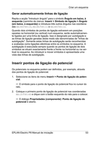 Criar um esquema
EPLAN Electric P8 Manual de iniciação 53
Gerar automaticamente linhas de ligação
Repita a acção "Introduzir ângulo" para o símbolo Ângulo em baixo, à
esquerda (caminho de menus: Inserir > Símbolo de ligação > Ângulo
(em baixo, à esquerda)) e introduza três outros ângulos nas coordena-
das RX:84 / RY:10, RX:86 / RY:11 e RX:88 / RY:12.
Quando dois símbolos de pontos de ligação estiverem em posições
opostas na horizontal (ou vertical) num esquema, serão automaticamen-
te ligados por uma linha de ligação. Isso é designado por autoligação e
as linhas de ligação geradas deste modo são denominadas de "linhas de
autoligação". Somente estas linhas de autoligação serão reconhecidas
e avaliadas como ligações eléctricas entre os símbolos no esquema. A
autoligação é executada sempre quando os pontos de ligação de dois
símbolos se situam exactamente frente a frente na horizontal ou na ver-
tical no esquema. Ao introduzir e mover símbolos é apresentada uma
vista das linhas de autoligação.
Inserir pontos de ligação do potencial
Os potenciais no esquema podem ser definidos, por exemplo, através
dos pontos de ligação do potencial.
1. Seleccione os itens de menu Inserir > Ponto de ligação do poten-
cial.
O símbolo para o ponto de ligação do potencial fica no cursor do
rato.
2. Coloque o primeiro ponto de ligação de potencial nas coordenadas
RX:10 / RY:48 e clique com o botão esquerdo do rato para o colocar.
O diálogo Propriedades (componente): Ponto de ligação do
potencial é aberto.
 