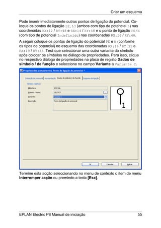 Criar um esquema
EPLAN Electric P8 Manual de iniciação 55
Pode inserir imediatamente outros pontos de ligação do potencial. Co-
loque os pontos de ligação L2, L3 (ambos com tipo de potencial L) nas
coordenadas RX:12 / RY:48 e RX:14 / RY:48 e o ponto de ligação PE/N
(com tipo de potencial Indefinido) nas coordenadas RX:16 / RY:48.
A seguir coloque os pontos de ligação do potencial PE e N (conforme
os tipos de potencial) no esquema das coordenadas RX:16 / RY:35 e
RX:19 / RY:38. Terá que seleccionar uma outra variante do símbolo
após colocar os símbolos no diálogo de propriedades. Para isso, clique
no respectivo diálogo de propriedades na placa de registo Dados de
símbolo / de função e seleccione no campo Variante a Variante C.
Termine esta acção seleccionando no menu de contexto o item de menu
Interromper acção ou premindo a tecla [Esc].
 