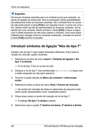 Criar um esquema
56 EPLAN Electric P8 Manual de iniciação
Sugestão:
Se houver diversas variantes para um símbolo (como por exemplo, no
ponto de ligação do potencial), terá na colocação várias possibilidades
de seleccionar entre as diversas variantes. Se o símbolo ficar no cursor
do rato pode premir a tecla [Ctrl] e em seguida mover o cursor em círcu-
los. Desse modo ser-lhe-ão apresentadas as diversas variantes. Se se
decidir por uma variante, liberte primeiro a tecla [Ctrl] e clique a seguir
com o botão esquerdo do rato para colocar o símbolo. Uma outra possi-
bilidade para navegar entre as variantes existentes, consiste em premir
a tecla [Tab] durante a inserção.
Introduzir símbolos de ligação "Nós do tipo T"
Existem nós do tipo T para quatro direcções diferentes. Para cada di-
recção há, contudo, quatro variantes.
1. Seleccione os itens de menu Inserir > Símbolo de ligação > Nó
tipo T (à direita).
O nó do tipo T fica no cursor do rato.
2. Coloque o nó do tipo T nas coordenadas RX:16 / RY:42 e clique com
o botão esquerdo do rato para colocá-lo.
3. Termine a acção através de Menu de contexto > Interromper
acção.
4. Seleccione então os itens de menu Vista > Pontos de inserção.
Os pontos de inserção de todos os elementos do esquema colo-
cados serão apresentados como "quadrados pretos".
5. Clique duas vezes no ponto de inserção do nó do tipo T.
O diálogo Nó tipo T à direita é aberto.
6. Seleccione aqui a opção 1º destino em baixo, 2º destino à direita.
 