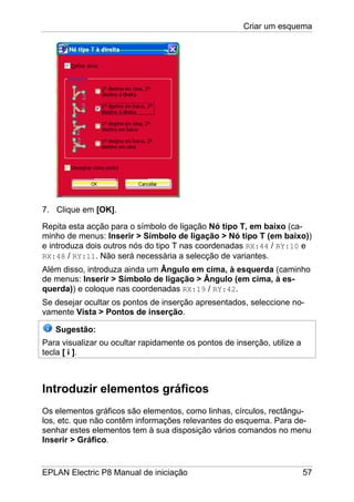 Criar um esquema
EPLAN Electric P8 Manual de iniciação 57
7. Clique em [OK].
Repita esta acção para o símbolo de ligação Nó tipo T, em baixo (ca-
minho de menus: Inserir > Símbolo de ligação > Nó tipo T (em baixo))
e introduza dois outros nós do tipo T nas coordenadas RX:44 / RY:10 e
RX:48 / RY:11. Não será necessária a selecção de variantes.
Além disso, introduza ainda um Ângulo em cima, à esquerda (caminho
de menus: Inserir > Símbolo de ligação > Ângulo (em cima, à es-
querda)) e coloque nas coordenadas RX:19 / RY:42.
Se desejar ocultar os pontos de inserção apresentados, seleccione no-
vamente Vista > Pontos de inserção.
Sugestão:
Para visualizar ou ocultar rapidamente os pontos de inserção, utilize a
tecla [ i ].
Introduzir elementos gráficos
Os elementos gráficos são elementos, como linhas, círculos, rectângu-
los, etc. que não contêm informações relevantes do esquema. Para de-
senhar estes elementos tem à sua disposição vários comandos no menu
Inserir > Gráfico.
 