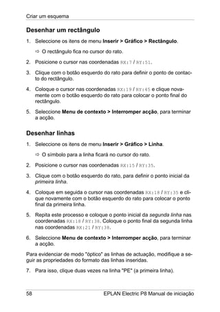 Criar um esquema
58 EPLAN Electric P8 Manual de iniciação
Desenhar um rectângulo
1. Seleccione os itens de menu Inserir > Gráfico > Rectângulo.
O rectângulo fica no cursor do rato.
2. Posicione o cursor nas coordenadas RX:7 / RY:51.
3. Clique com o botão esquerdo do rato para definir o ponto de contac-
to do rectângulo.
4. Coloque o cursor nas coordenadas RX:19 / RY:45 e clique nova-
mente com o botão esquerdo do rato para colocar o ponto final do
rectângulo.
5. Seleccione Menu de contexto > Interromper acção, para terminar
a acção.
Desenhar linhas
1. Seleccione os itens de menu Inserir > Gráfico > Linha.
O símbolo para a linha ficará no cursor do rato.
2. Posicione o cursor nas coordenadas RX:15 / RY:35.
3. Clique com o botão esquerdo do rato, para definir o ponto inicial da
primeira linha.
4. Coloque em seguida o cursor nas coordenadas RX:18 / RY:35 e cli-
que novamente com o botão esquerdo do rato para colocar o ponto
final da primeira linha.
5. Repita este processo e coloque o ponto inicial da segunda linha nas
coordenadas RX:18 / RY:38. Coloque o ponto final da segunda linha
nas coordenadas RX:21 / RY:38.
6. Seleccione Menu de contexto > Interromper acção, para terminar
a acção.
Para evidenciar de modo "óptico" as linhas de actuação, modifique a se-
guir as propriedades do formato das linhas inseridas.
7. Para isso, clique duas vezes na linha "PE" (a primeira linha).
 