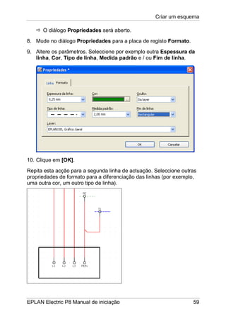 Criar um esquema
EPLAN Electric P8 Manual de iniciação 59
O diálogo Propriedades será aberto.
8. Mude no diálogo Propriedades para a placa de registo Formato.
9. Altere os parâmetros. Seleccione por exemplo outra Espessura da
linha, Cor, Tipo de linha, Medida padrão e / ou Fim de linha.
10. Clique em [OK].
Repita esta acção para a segunda linha de actuação. Seleccione outras
propriedades de formato para a diferenciação das linhas (por exemplo,
uma outra cor, um outro tipo de linha).
 