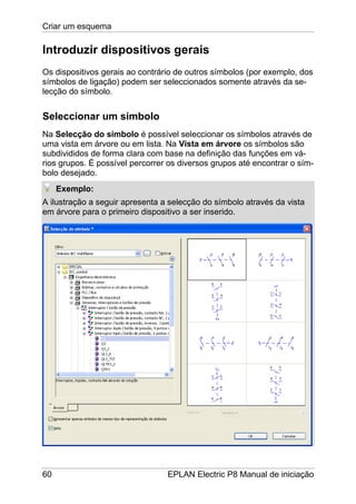 Criar um esquema
60 EPLAN Electric P8 Manual de iniciação
Introduzir dispositivos gerais
Os dispositivos gerais ao contrário de outros símbolos (por exemplo, dos
símbolos de ligação) podem ser seleccionados somente através da se-
lecção do símbolo.
Seleccionar um símbolo
Na Selecção do símbolo é possível seleccionar os símbolos através de
uma vista em árvore ou em lista. Na Vista em árvore os símbolos são
subdivididos de forma clara com base na definição das funções em vá-
rios grupos. É possível percorrer os diversos grupos até encontrar o sím-
bolo desejado.
Exemplo:
A ilustração a seguir apresenta a selecção do símbolo através da vista
em árvore para o primeiro dispositivo a ser inserido.
 