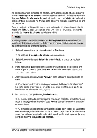 Criar um esquema
EPLAN Electric P8 Manual de iniciação 61
Ao seleccionar um símbolo na árvore, será apresentada abaixo da árvo-
re uma descrição de símbolo do respectivo símbolo. No lado direito do
diálogo Selecção do símbolo será ajudado por uma Vista. Ao seleccio-
nar o símbolo desejado na Vista, será possível assumi-lo através de um
clique duplo.
Para o projecto prático utilizamos uma selecção do símbolo através da
Vista em lista. É possível seleccionar um símbolo muito rapidamente
através da Inserção directa da vista em lista.
Nota:
A selecção dos símbolos descrita na Inserção directa funcionará so-
mente se deixar as colunas da lista com a configuração em que Nome
do símbolo fica na primeira coluna.
1. Seleccione os itens de menu Inserir > Símbolo.
O diálogo Selecção do símbolo será aberto.
2. Seleccione no diálogo Selecção do símbolo a placa de registo
Lista.
3. Para reduzir a quantidade mostrada em Símbolos, seleccione um
filtro. A partir da lista pendente Filtro aplique a entrada Símbolos
IEC multifilares.
4. Active a caixa de activação Activar, para utilizar a configuração de
filtro.
Os diversos símbolos serão geridos na "biblioteca de símbolos".
Na lista serão mostrados somente símbolos multifilares a partir da
biblioteca de símbolos IEC_symbol.
5. Introduza no campo Inserção directa Q1.
O cursor salta do primeiro para o terceiro carácter imediatamente
após a inserção de símbolos, cujo Nome começa com este carácter
e selecciona-o.
O símbolo seleccionado será apresentado com todas as variantes
existentes na janela da vista no lado direito. A primeira variante será
seleccionada na janela de vista. Adicionalmente será apresentado o
símbolo na Pré-visualização gráfica.
 