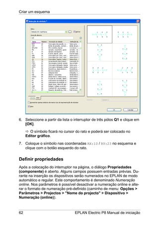 Criar um esquema
62 EPLAN Electric P8 Manual de iniciação
6. Seleccione a partir da lista o interruptor de três pólos Q1 e clique em
[OK].
O símbolo ficará no cursor do rato e poderá ser colocado no
Editor gráfico.
7. Coloque o símbolo nas coordenadas RX:10 / RY:23 no esquema e
clique com o botão esquerdo do rato.
Definir propriedades
Após a colocação do interruptor na página, o diálogo Propriedades
(componente) é aberto. Alguns campos possuem entradas prévias. Du-
rante na inserção os dispositivos serão numerados no EPLAN de modo
automático e regular. Este comportamento é denominado Numeração
online. Nos parâmetros é possível desactivar a numeração online e alte-
rar o formato de numeração pré-definido (caminho de menu: Opções >
Parâmetros > Projectos > "Nome do projecto" > Dispositivo >
Numeração (online)).
 