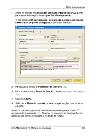 Criar um esquema
EPLAN Electric P8 Manual de iniciação 63
1. Altere no diálogo Propriedades (componente): Dispositivo geral
para a placa de registo Interruptor / botão de pressão.
Os campos DT apresentado, Designação do ponto de ligação
e Descrição do ponto de ligação já possuem entradas.
2. Introduza no campo Características técnicos 16A.
3. Introduza no campo Texto de função o texto Accionar interrup-
tor.
4. Clique em [OK].
5. Seleccione Menu de contexto > Interromper acção, para terminar
a acção.
Inseriu a um interruptor com 3 contactos NA no esquema. Como DT
apresentado é mostrado -Q1. Observe no esquema as designações re-
gistadas nos pontos de ligação e no texto de função.
 