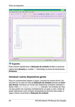 Criar um esquema
64 EPLAN Electric P8 Manual de iniciação
Sugestão:
Para chamar rapidamente a Selecção do símbolo também é possível
utilizar tecla [Insert] ou o botão (Ssímbolo) na barra de ferramentas
Símbolos.
Introduzir outros dispositivos gerais
Para os componentes listados a seguir, proceda da mesma forma. Se-
leccione-os na vista em lista da Selecção do símbolo através da Inser-
ção directa. Introduza os nomes dos respectivos símbolos indicados e
deixe o filtro IEC-Símbolo multifilar activado. Os símbolos do mes-
mo tipo podem ser inseridos imediatamente um após o outro. Antes de
poder seleccionar outro símbolo necessitará de terminar esta acção, a
seguir chame novamente a Selecção do símbolo.
 