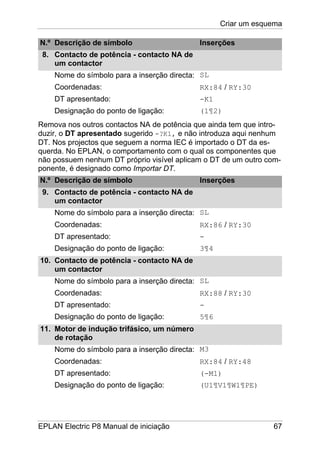 Criar um esquema
EPLAN Electric P8 Manual de iniciação 67
N.º Descrição de símbolo Inserções
8. Contacto de potência - contacto NA de
um contactor
Nome do símbolo para a inserção directa:
Coordenadas:
DT apresentado:
Designação do ponto de ligação:
SL
RX:84 / RY:30
-K1
(1¶2)
Remova nos outros contactos NA de potência que ainda tem que intro-
duzir, o DT apresentado sugerido -?K1, e não introduza aqui nenhum
DT. Nos projectos que seguem a norma IEC é importado o DT da es-
querda. No EPLAN, o comportamento com o qual os componentes que
não possuem nenhum DT próprio visível aplicam o DT de um outro com-
ponente, é designado como Importar DT.
N.º Descrição de símbolo Inserções
9. Contacto de potência - contacto NA de
um contactor
Nome do símbolo para a inserção directa:
Coordenadas:
DT apresentado:
Designação do ponto de ligação:
SL
RX:86 / RY:30
-
3¶4
10. Contacto de potência - contacto NA de
um contactor
Nome do símbolo para a inserção directa:
Coordenadas:
DT apresentado:
Designação do ponto de ligação:
SL
RX:88 / RY:30
-
5¶6
11. Motor de indução trifásico, um número
de rotação
Nome do símbolo para a inserção directa:
Coordenadas:
DT apresentado:
Designação do ponto de ligação:
M3
RX:84 / RY:48
(-M1)
(U1¶V1¶W1¶PE)
 