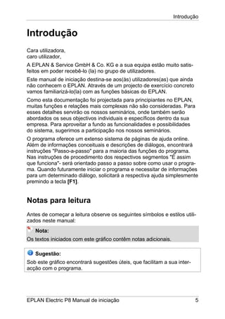 Introdução
EPLAN Electric P8 Manual de iniciação 5
Introdução
Cara utilizadora,
caro utilizador,
A EPLAN & Service GmbH & Co. KG e a sua equipa estão muito satis-
feitos em poder recebê-lo (la) no grupo de utilizadores.
Este manual de iniciação destina-se aos(às) utilizadores(as) que ainda
não conhecem o EPLAN. Através de um projecto de exercício concreto
vamos familiarizá-lo(la) com as funções básicas do EPLAN.
Como esta documentação foi projectada para principiantes no EPLAN,
muitas funções e relações mais complexas não são consideradas. Para
esses detalhes servirão os nossos seminários, onde também serão
abordados os seus objectivos individuais e específicos dentro da sua
empresa. Para aproveitar a fundo as funcionalidades e possibilidades
do sistema, sugerimos a participação nos nossos seminários.
O programa oferece um extenso sistema de páginas de ajuda online.
Além de informações conceituais e descrições de diálogos, encontrará
instruções "Passo-a-passo" para a maioria das funções do programa.
Nas instruções de procedimento dos respectivos segmentos "É assim
que funciona"- será orientado passo a passo sobre como usar o progra-
ma. Quando futuramente iniciar o programa e necessitar de informações
para um determinado diálogo, solicitará a respectiva ajuda simplesmente
premindo a tecla [F1].
Notas para leitura
Antes de começar a leitura observe os seguintes símbolos e estilos utili-
zados neste manual:
Nota:
Os textos iniciados com este gráfico contêm notas adicionais.
Sugestão:
Sob este gráfico encontrará sugestões úteis, que facilitam a sua inter-
acção com o programa.
 