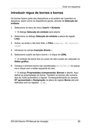 Criar um esquema
EPLAN Electric P8 Manual de iniciação 69
Introduzir régua de bornes e bornes
Os bornes fazem parte dos dispositivos e só podem ser inseridos no
esquema, assim como os dispositivos gerais, através da Selecção do
símbolo.
1. Seleccione os itens de menu Inserir > Símbolo.
O diálogo Selecção do símbolo será aberto.
2. Seleccione no diálogo Selecção do símbolo a placa de registo
Lista.
3. Active, se ainda o não tiver feito, o Filtro Símbolos IEC multifi-
lares.
4. Introduza no campo Inserção directa X.
5. Seleccione a partir da lista o borne X e clique em [OK].
O símbolo do borne fica no cursor do rato e pode ser colocado no
Editor gráfico.
6. Coloque o primeiro borne nas coordenadas RX:84 / RY:37 no esque-
ma e clique com o botão esquerdo do rato.
O diálogo Propriedades (componente): Bornes é aberto. Aqui
define as propriedades do borne. Também os bornes são numera-
dos de modo automático e regular. Consequentemente os campos
DT apresentado e Designação na placa de registo Borne são pre-
definidos com os registos –X1 e 1.
 
